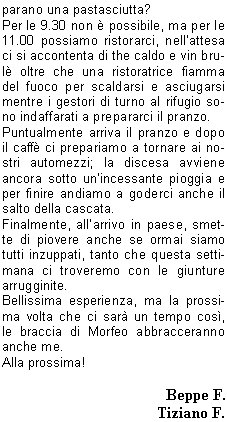 Sveglia!!
Sono le 5.00 del 20 Giugno, sveglia mattutina per trovarsi al piazzale delle piscine.
Programma: partenza per la gita programmata sul Pasubio. Tempo da lupi, acqua a catinelle, se andiamo sul Pasubio ne vediamo delle belle!!
Per, a questora e con questo tempo, quanti soci indomiti!
Personalmente avrei preferito rigirarmi sotto le coperte del mio letto caldo, invece no!
La possibilit di uscire dopo molto tempo mi ha convinto a presentarmi quasi puntuale al rendez-vous, ma con questa pioggia davvero andiamo sul Pasubio? E se troviamo la neve?
La situazione viene brillantemente risolta con la proposta di stare in zona, tanto ormai siamo (quasi) tutti svegli.
Allora, andiamo a Campei de Sima partendo da Vobarno (Degagna), mai stato su questo sentiero, per dicono che ci salgono anche i bambini delle scuole, quindi posso arrivarci anchio.
Alla partenza dalle piscine il gruppo si smembra perch dio Morfeo chiama a s alcuni di noi, per altri invece la chiamata avviene dopo la sosta per la colazione con brioche e cappuccino. Restiamo in 16 coraggiosi e forti per questa piovosa gita.
Muniti di mantelline e ombrellini si sale per la strada sterrata nel folto di     un bosco italico,       attraversata da ruscelli gonfi dacqua, fino alla Malga del Prato della Noce.
Proseguiamo poi verso il rifugio e, quando passata 
la forcella sintravede il Lago di Garda sovrastato dal Monte Baldo coperto di nuvole, capiamo di essere giunti a destinazione.
Finalmente!! Cominciavo a sentirmi come il protagonista della canzone alpina che dice sentivo lacqua gi per le spalle sentivo i sassi a rotolar e un gran buco nello stomaco.
Sono le 9,00  dite che per 9.30 ci preparano una pastasciutta?
Per le 9.30 non  possibile, ma per le 11.00 possiamo ristorarci, nellattesa ci si accontenta di the caldo e vin brul oltre che una ristoratrice fiamma del fuoco per scaldarsi e asciugarsi mentre i gestori di turno al rifugio sono indaffarati a prepararci il pranzo.
Puntualmente arriva il pranzo e dopo il caff ci prepariamo a tornare ai nostri automezzi; la discesa avviene ancora sotto unincessante pioggia e per finire andiamo a goderci anche il salto della cascata.
Finalmente, allarrivo in paese, smette di piovere anche se ormai siamo tutti inzuppati, tanto che questa settimana ci troveremo con le giunture arrugginite.
Bellissima esperienza, ma la prossima volta che ci sar un tempo cos, le braccia di Morfeo abbracceranno anche me.
Alla prossima!

Beppe F.
Tiziano F.
